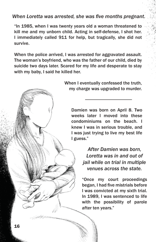 When Loretta was arrested, she was five months pregnant. “In 1985, when | was twenty years old a woman threatened to kill me and my unborn child. Acting in self-defense, | shot her. | immediately called 911 for help, but tragically, she did not survive. When the police arrived, | was arrested for aggravated assault. The woman’s boyfriend, who was the father of our child, died by suicide two days later. Scared for my life and desperate to stay with my baby, | said he killed her. When | eventually confessed the truth, my charge was upgraded to murder. Damien was born on April 8. Two weeks later | moved into these condominiums on the beach. | knew | was in serious trouble, and 1 was just trying to live my best life I guess.” After Damien was born, Loretta was in and out of Jail while on trial in muitiple venues across the state. “Once my court proceedings began, | had five mistrials before I was convicted at my sixth trial. In 1989, | was sentenced to life with the possibility of parole after ten years.”